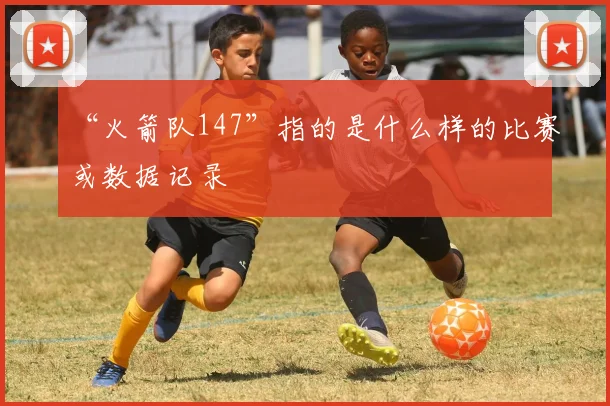 “火箭队147”指的是什么样的比赛或数据记录